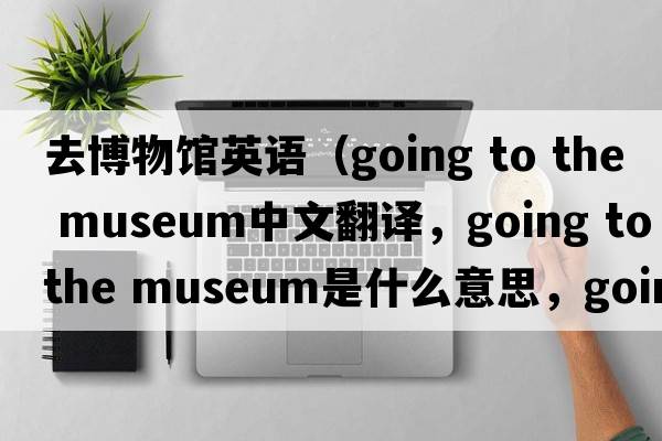 去博物館英語（going to the museum中文翻譯，going to the museum是什么意思，going to the museum發(fā)音、用法及例句）