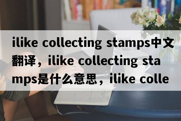 ilike collecting stamps中文翻譯，ilike collecting stamps是什么意思，ilike collecting stamps發(fā)音、用法及例句