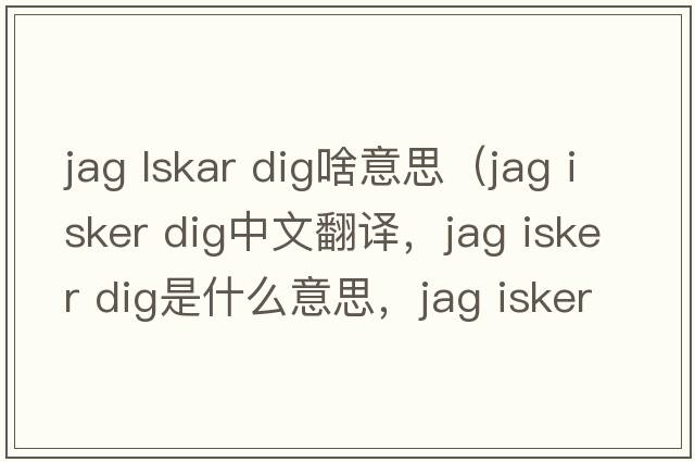 jag lskar dig啥意思（jag isker dig中文翻譯，jag isker dig是什么意思，jag isker dig發(fā)音、用法及例句）