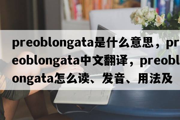 preoblongata是什么意思，preoblongata中文翻譯，preoblongata怎么讀、發(fā)音、用法及例句
