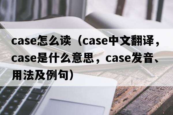 case怎么讀（case中文翻譯，case是什么意思，case發(fā)音、用法及例句）