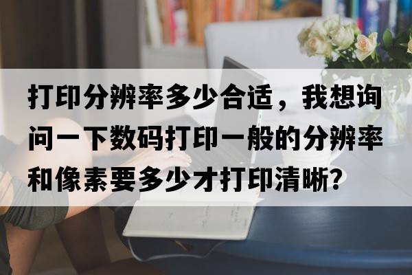 打印分辨率多少合適，我想詢問(wèn)一下數(shù)碼打印一般的分辨率和像素要多少才打印清晰？