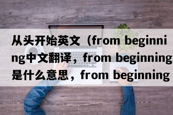 從頭開始英文（from beginning中文翻譯，from beginning是什么意思，from beginning發(fā)音、用法及例句）
