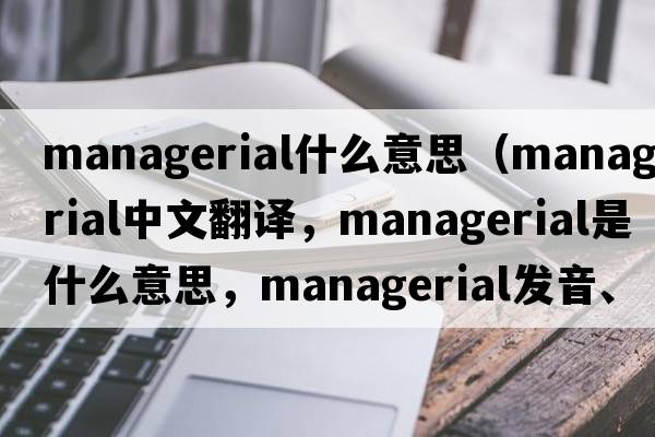 managerial什么意思（managerial中文翻譯，managerial是什么意思，managerial發(fā)音、用法及例句）