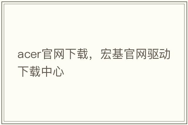 acer官網(wǎng)下載，宏基官網(wǎng)驅(qū)動(dòng)下載中心