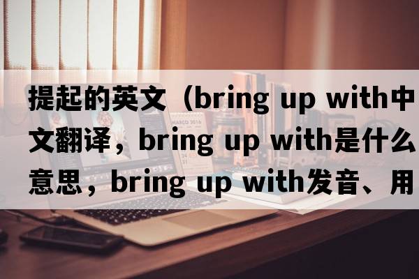 提起的英文（bring up with中文翻譯，bring up with是什么意思，bring up with發(fā)音、用法及例句）