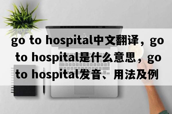 go to hospital中文翻譯，go to hospital是什么意思，go to hospital發(fā)音、用法及例句