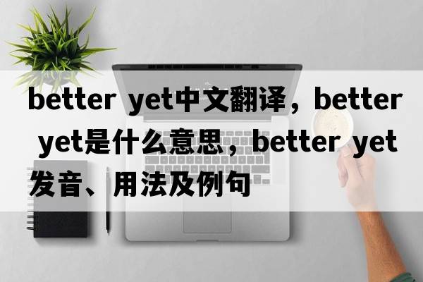 better yet中文翻譯，better yet是什么意思，better yet發(fā)音、用法及例句