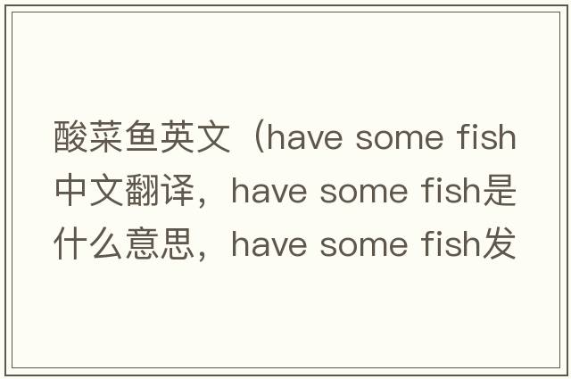 酸菜魚英文（have some fish中文翻譯，have some fish是什么意思，have some fish發(fā)音、用法及例句）