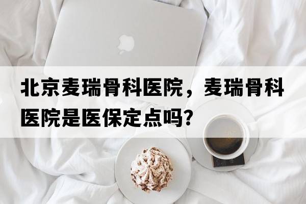北京麥瑞骨科醫(yī)院，麥瑞骨科醫(yī)院是醫(yī)保定點嗎？