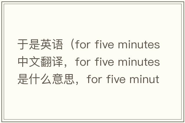 于是英語（for five minutes中文翻譯，for five minutes是什么意思，for five minutes發(fā)音、用法及例句）