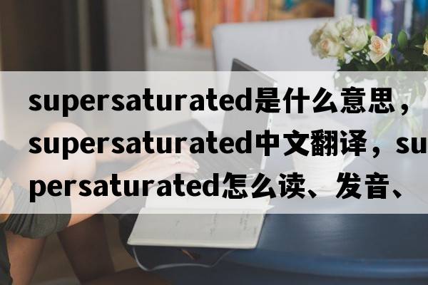 supersaturated是什么意思，supersaturated中文翻譯，supersaturated怎么讀、發(fā)音、用法及例句