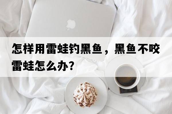 怎樣用雷蛙釣黑魚，黑魚不咬雷蛙怎么辦？