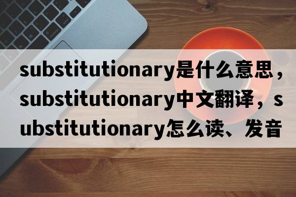 substitutionary是什么意思，substitutionary中文翻譯，substitutionary怎么讀、發(fā)音、用法及例句