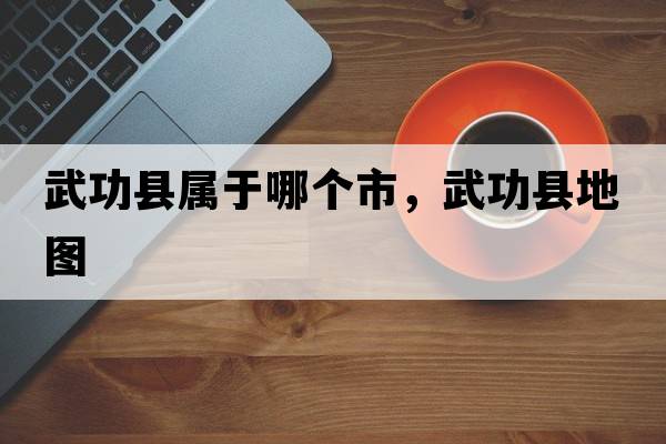 武功縣屬于哪個市，武功縣地圖