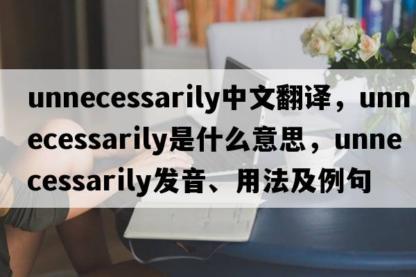 unnecessarily中文翻譯，unnecessarily是什么意思，unnecessarily發(fā)音、用法及例句
