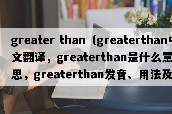 greater than（greaterthan中文翻譯，greaterthan是什么意思，greaterthan發(fā)音、用法及例句）