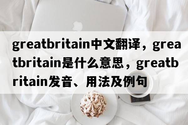 greatbritain中文翻譯，greatbritain是什么意思，greatbritain發(fā)音、用法及例句