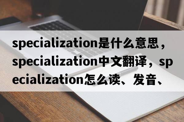 specialization是什么意思，specialization中文翻譯，specialization怎么讀、發(fā)音、用法及例句