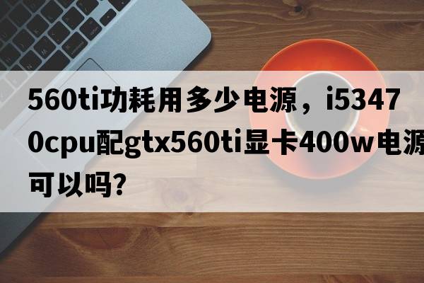 560ti功耗用多少電源，i53470CPU配GTX560Ti顯卡400W電源可以嗎？