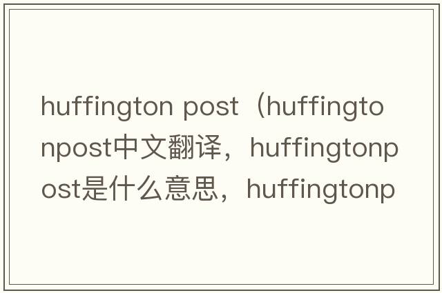 huffington post（huffingtonpost中文翻譯，huffingtonpost是什么意思，huffingtonpost發(fā)音、用法及例句）