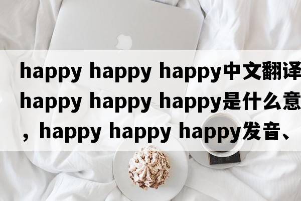 happy happy happy中文翻譯，happy happy happy是什么意思，happy happy happy發(fā)音、用法及例句