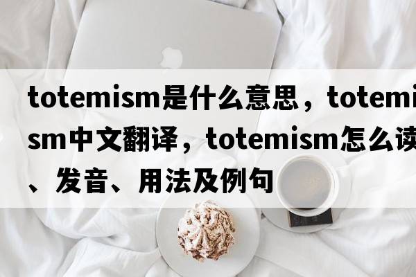 totemism是什么意思，totemism中文翻譯，totemism怎么讀、發(fā)音、用法及例句