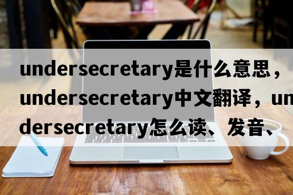undersecretary是什么意思，undersecretary中文翻譯，undersecretary怎么讀、發(fā)音、用法及例句