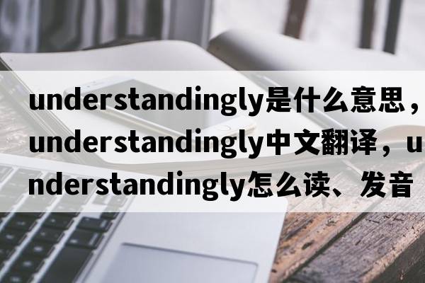 understandingly是什么意思，understandingly中文翻譯，understandingly怎么讀、發(fā)音、用法及例句