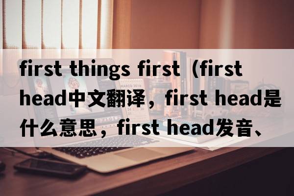 first things first（first head中文翻譯，first head是什么意思，first head發(fā)音、用法及例句）