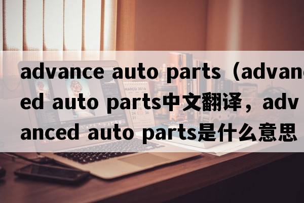 advance auto parts（advanced auto parts中文翻譯，advanced auto parts是什么意思，advanced auto parts發(fā)音、用法及例句）