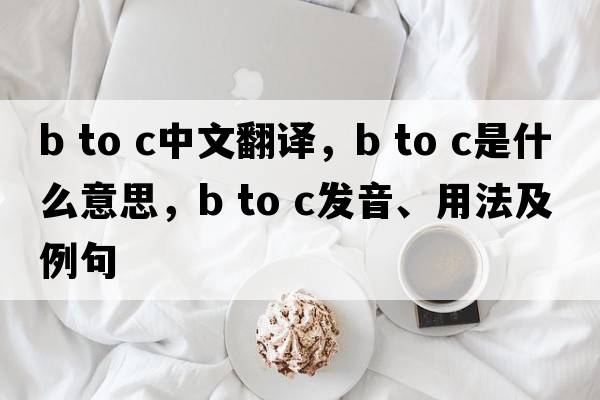 b to c中文翻譯，b to c是什么意思，b to c發(fā)音、用法及例句