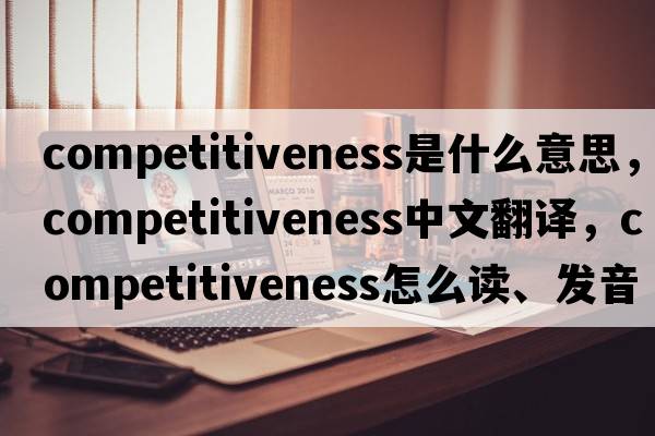 competitiveness是什么意思，competitiveness中文翻譯，competitiveness怎么讀、發(fā)音、用法及例句
