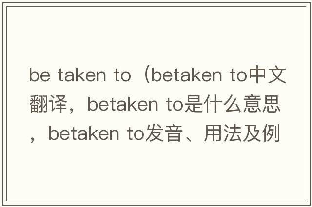 be taken to（betaken to中文翻譯，betaken to是什么意思，betaken to發(fā)音、用法及例句）
