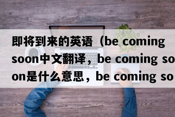 即將到來的英語（be coming soon中文翻譯，be coming soon是什么意思，be coming soon發(fā)音、用法及例句）
