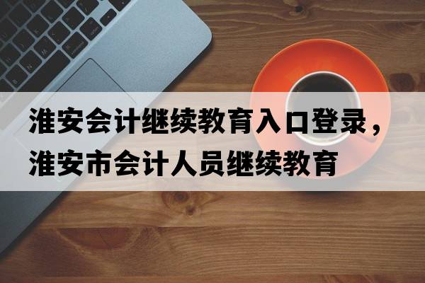 淮安會計繼續(xù)教育入口登錄，淮安市會計人員繼續(xù)教育