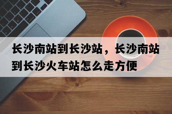 長(zhǎng)沙南站到長(zhǎng)沙站，長(zhǎng)沙南站到長(zhǎng)沙火車(chē)站怎么走方便