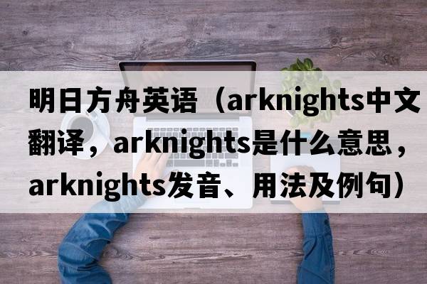 明日方舟英語（arknights中文翻譯，arknights是什么意思，arknights發(fā)音、用法及例句）