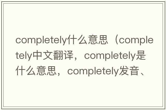 completely什么意思（completely中文翻譯，completely是什么意思，completely發(fā)音、用法及例句）