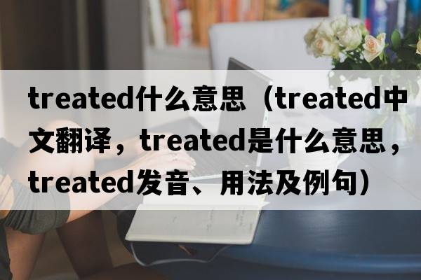 treated什么意思（treated中文翻譯，treated是什么意思，treated發(fā)音、用法及例句）