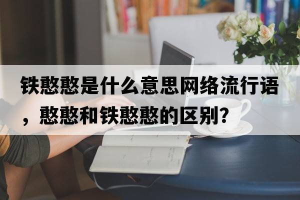 鐵憨憨是什么意思網(wǎng)絡(luò)流行語(yǔ)，憨憨和鐵憨憨的區(qū)別？
