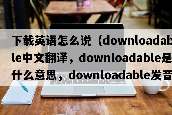 下載英語(yǔ)怎么說(shuō)（downloadable中文翻譯，downloadable是什么意思，downloadable發(fā)音、用法及例句）