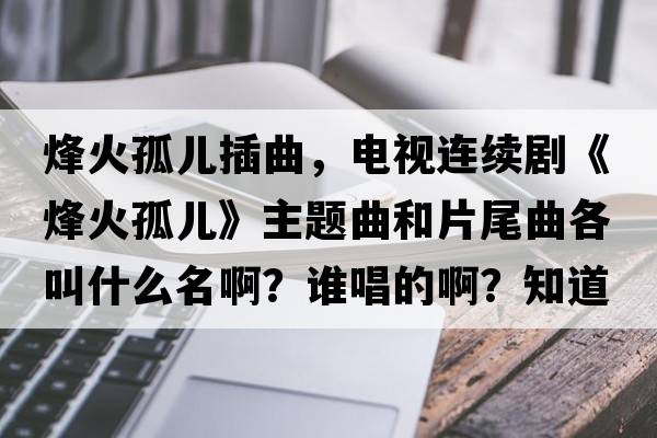 烽火孤兒插曲，電視連續(xù)劇《烽火孤兒》主題曲和片尾曲各叫什么名??？誰唱的啊？知道的告訴我一下，謝謝？