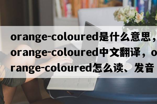 orange-coloured是什么意思，orange-coloured中文翻譯，orange-coloured怎么讀、發(fā)音、用法及例句