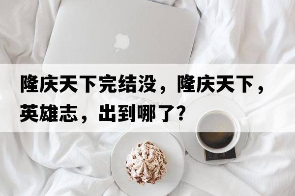 隆慶天下完結(jié)沒，隆慶天下，英雄志，出到哪了？