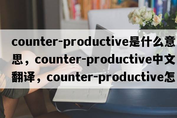counter-productive是什么意思，counter-productive中文翻譯，counter-productive怎么讀、發(fā)音、用法及例句