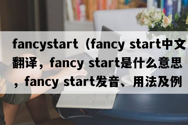 fancystart（fancy start中文翻譯，fancy start是什么意思，fancy start發(fā)音、用法及例句）