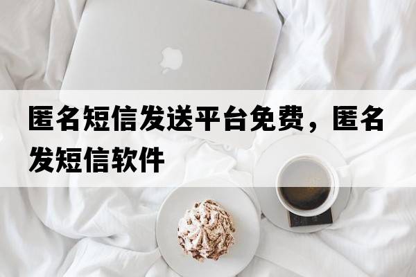 匿名短信發(fā)送平臺免費，匿名發(fā)短信軟件