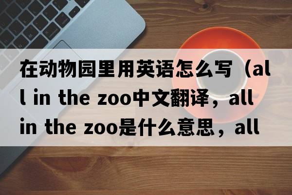 在動(dòng)物園里用英語怎么寫（all in the zoo中文翻譯，all in the zoo是什么意思，all in the zoo發(fā)音、用法及例句）