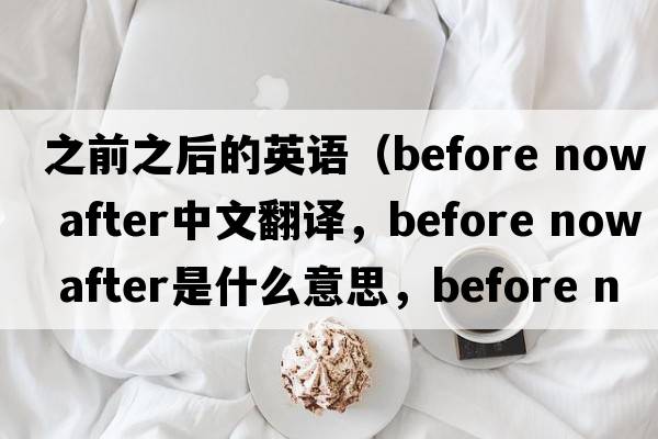 之前之后的英語(yǔ)（before now after中文翻譯，before now after是什么意思，before now after發(fā)音、用法及例句）